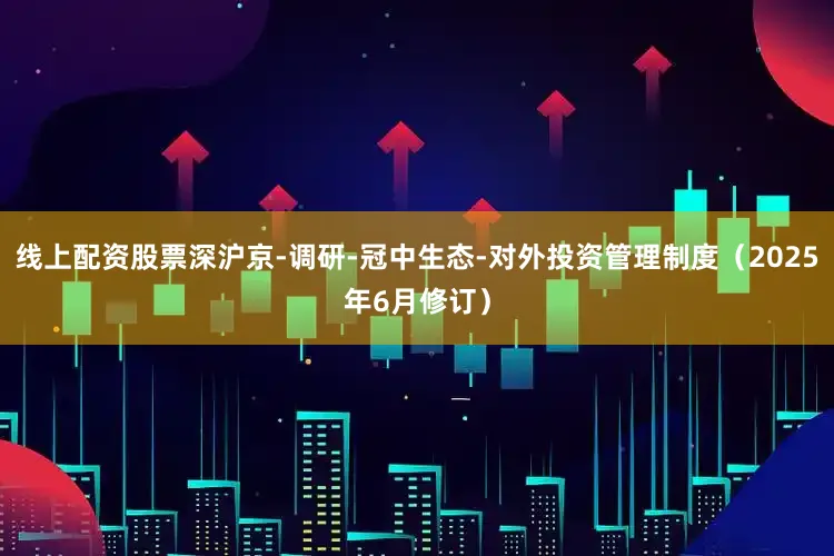 线上配资股票深沪京-调研-冠中生态-对外投资管理制度（2025年6月修订）