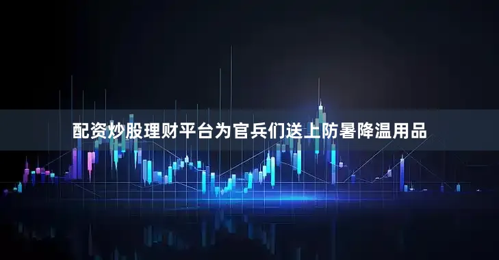 配资炒股理财平台为官兵们送上防暑降温用品